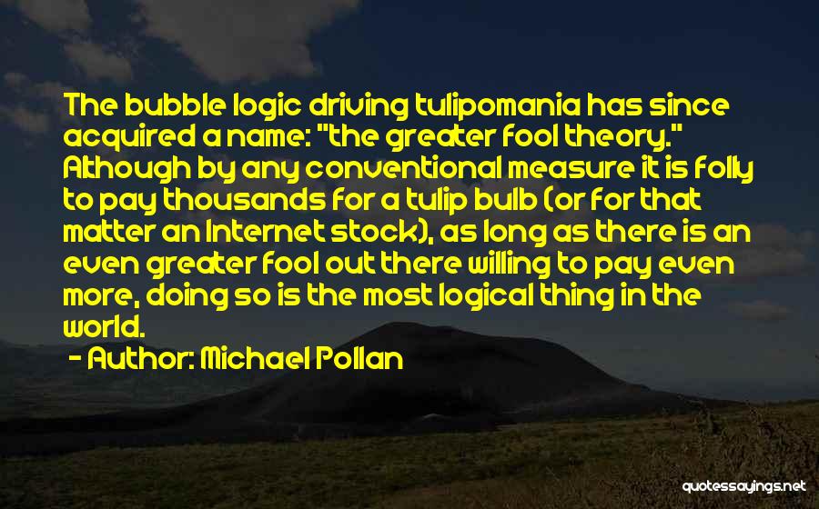 Michael Pollan Quotes: The Bubble Logic Driving Tulipomania Has Since Acquired A Name: The Greater Fool Theory. Although By Any Conventional Measure It