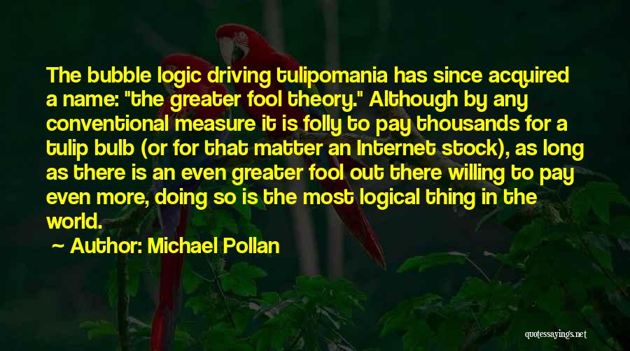 Michael Pollan Quotes: The Bubble Logic Driving Tulipomania Has Since Acquired A Name: The Greater Fool Theory. Although By Any Conventional Measure It