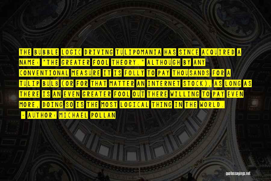 Michael Pollan Quotes: The Bubble Logic Driving Tulipomania Has Since Acquired A Name: The Greater Fool Theory. Although By Any Conventional Measure It