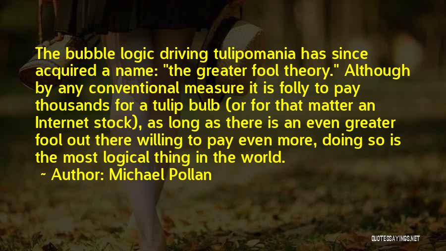 Michael Pollan Quotes: The Bubble Logic Driving Tulipomania Has Since Acquired A Name: The Greater Fool Theory. Although By Any Conventional Measure It