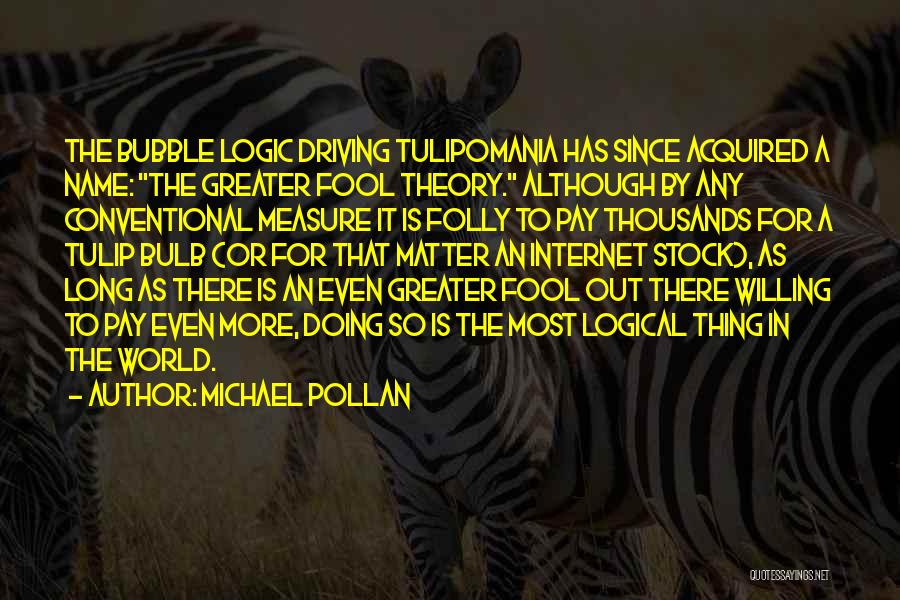 Michael Pollan Quotes: The Bubble Logic Driving Tulipomania Has Since Acquired A Name: The Greater Fool Theory. Although By Any Conventional Measure It