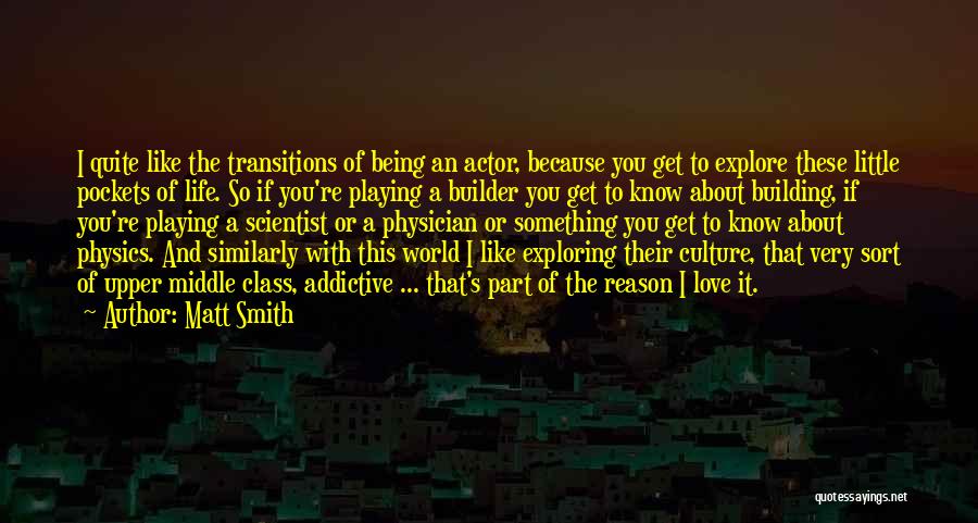 Matt Smith Quotes: I Quite Like The Transitions Of Being An Actor, Because You Get To Explore These Little Pockets Of Life. So