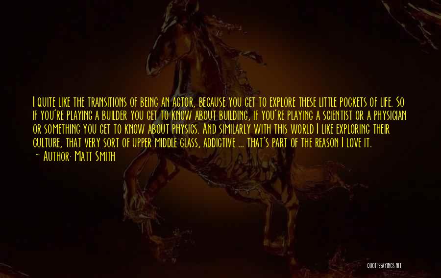 Matt Smith Quotes: I Quite Like The Transitions Of Being An Actor, Because You Get To Explore These Little Pockets Of Life. So