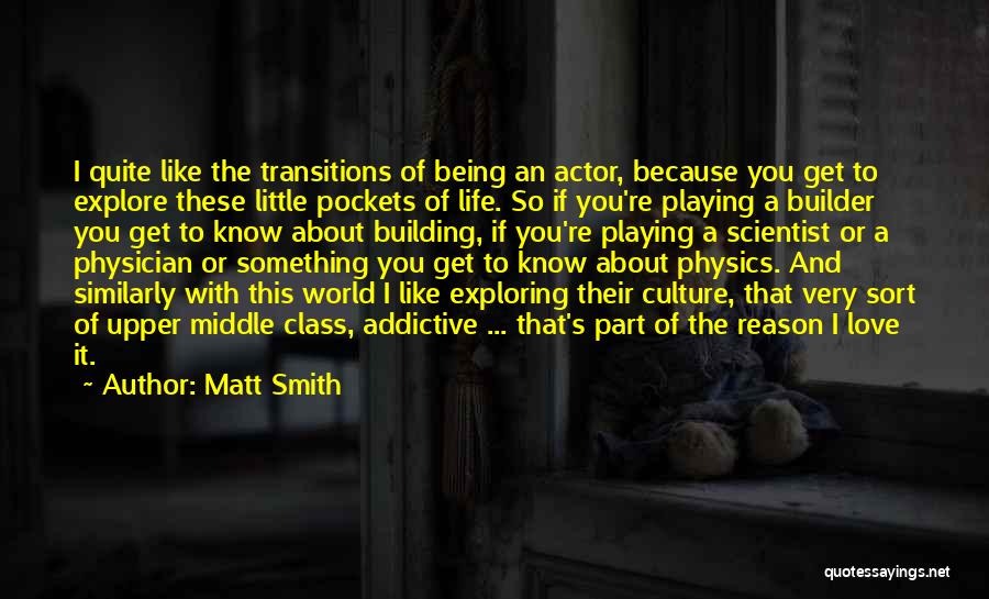 Matt Smith Quotes: I Quite Like The Transitions Of Being An Actor, Because You Get To Explore These Little Pockets Of Life. So