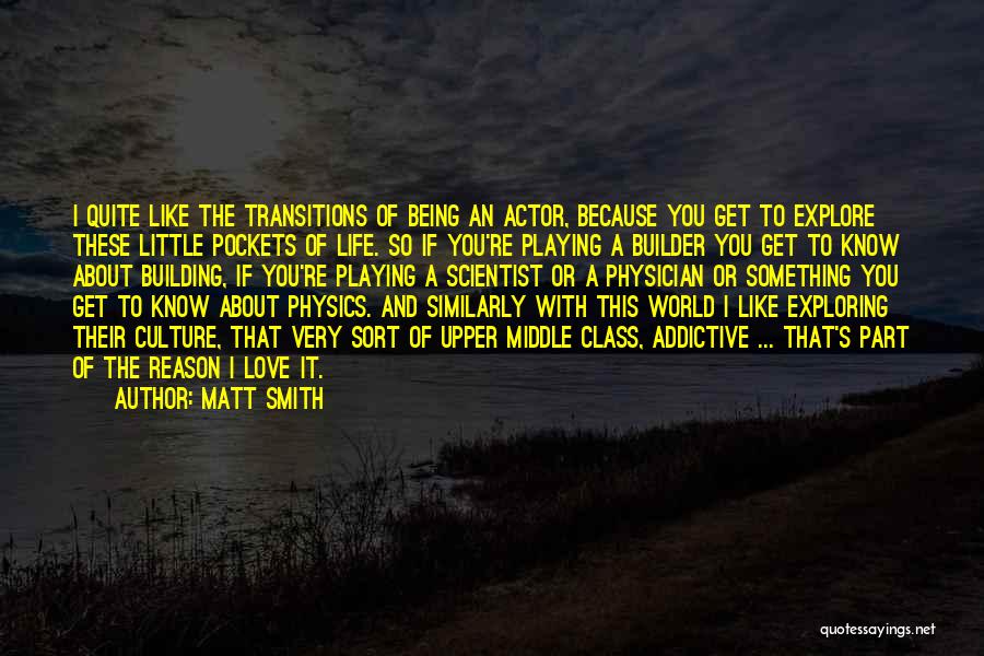 Matt Smith Quotes: I Quite Like The Transitions Of Being An Actor, Because You Get To Explore These Little Pockets Of Life. So