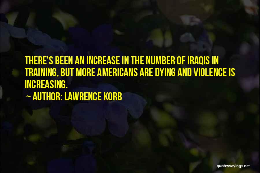 Lawrence Korb Quotes: There's Been An Increase In The Number Of Iraqis In Training, But More Americans Are Dying And Violence Is Increasing.