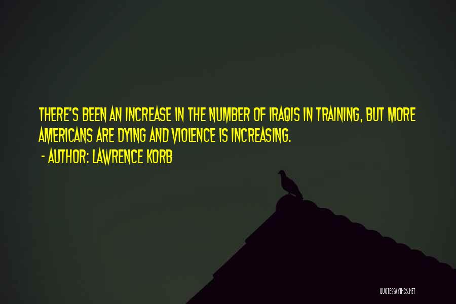 Lawrence Korb Quotes: There's Been An Increase In The Number Of Iraqis In Training, But More Americans Are Dying And Violence Is Increasing.