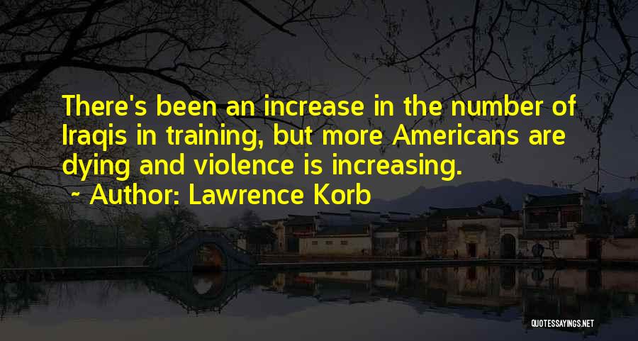 Lawrence Korb Quotes: There's Been An Increase In The Number Of Iraqis In Training, But More Americans Are Dying And Violence Is Increasing.