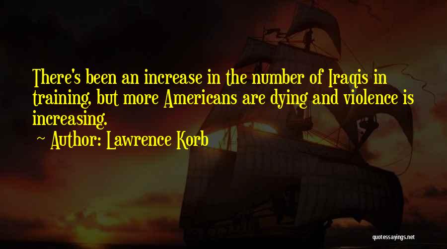 Lawrence Korb Quotes: There's Been An Increase In The Number Of Iraqis In Training, But More Americans Are Dying And Violence Is Increasing.