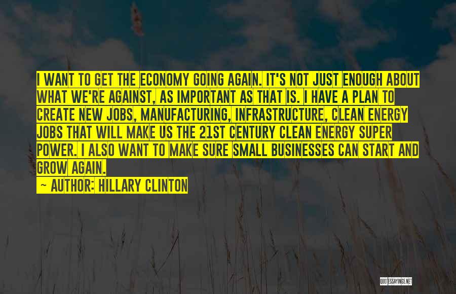 Hillary Clinton Quotes: I Want To Get The Economy Going Again. It's Not Just Enough About What We're Against, As Important As That