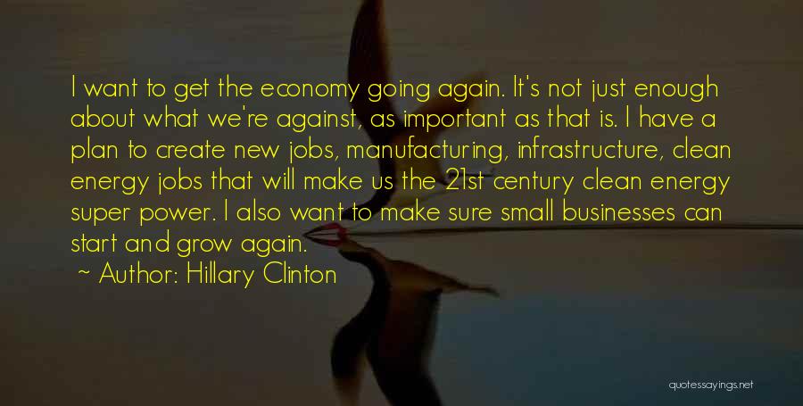 Hillary Clinton Quotes: I Want To Get The Economy Going Again. It's Not Just Enough About What We're Against, As Important As That