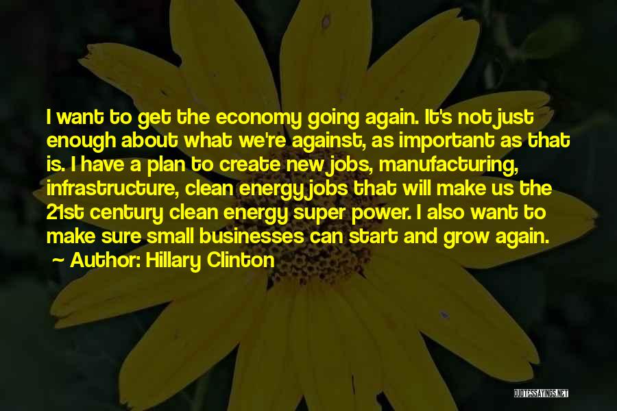 Hillary Clinton Quotes: I Want To Get The Economy Going Again. It's Not Just Enough About What We're Against, As Important As That