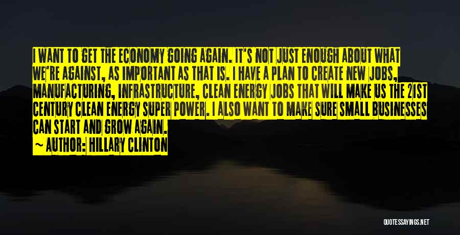 Hillary Clinton Quotes: I Want To Get The Economy Going Again. It's Not Just Enough About What We're Against, As Important As That