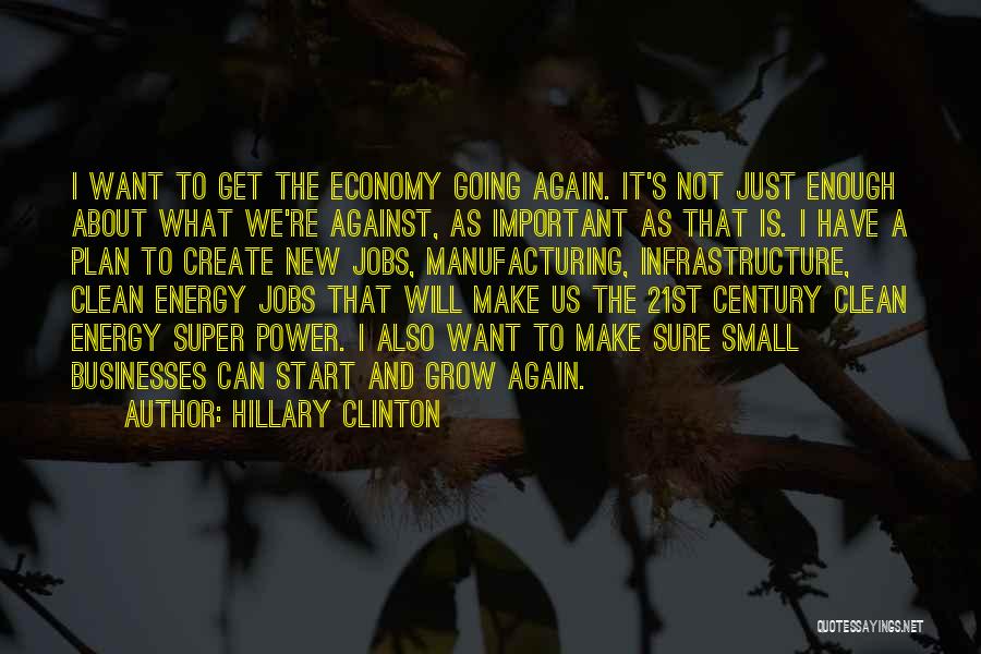 Hillary Clinton Quotes: I Want To Get The Economy Going Again. It's Not Just Enough About What We're Against, As Important As That