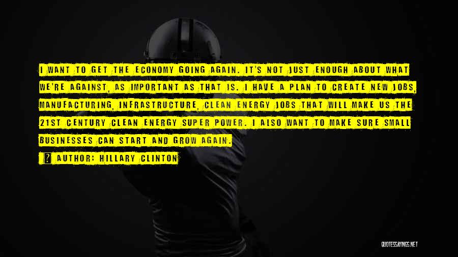 Hillary Clinton Quotes: I Want To Get The Economy Going Again. It's Not Just Enough About What We're Against, As Important As That