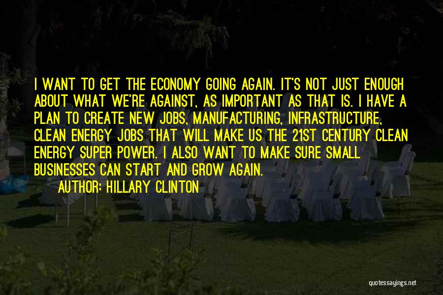 Hillary Clinton Quotes: I Want To Get The Economy Going Again. It's Not Just Enough About What We're Against, As Important As That