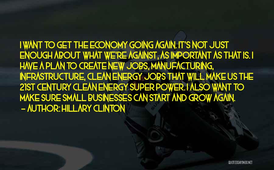 Hillary Clinton Quotes: I Want To Get The Economy Going Again. It's Not Just Enough About What We're Against, As Important As That