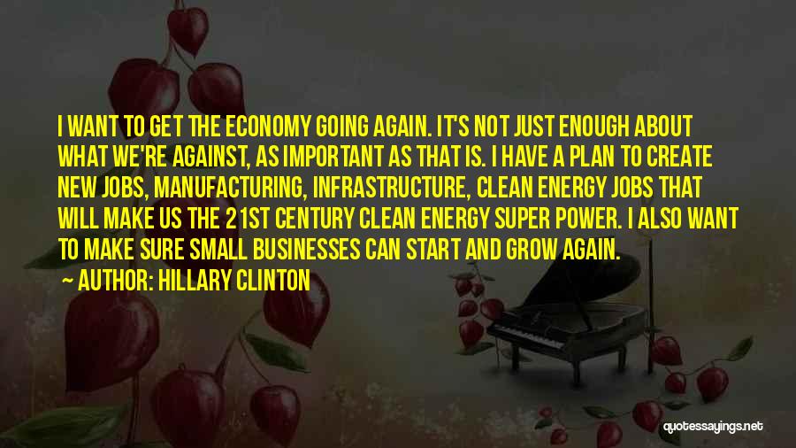 Hillary Clinton Quotes: I Want To Get The Economy Going Again. It's Not Just Enough About What We're Against, As Important As That