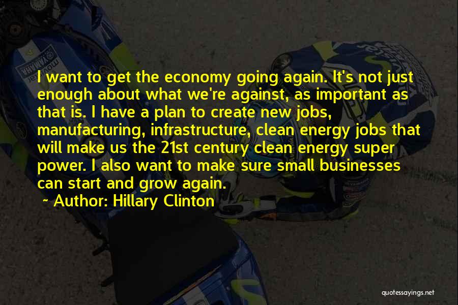 Hillary Clinton Quotes: I Want To Get The Economy Going Again. It's Not Just Enough About What We're Against, As Important As That