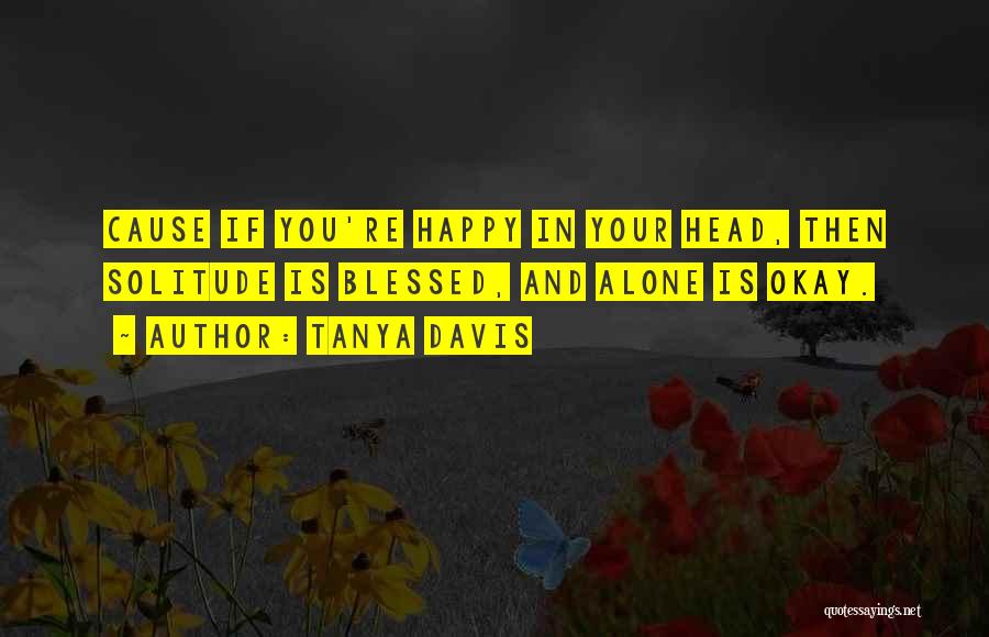 Tanya Davis Quotes: Cause If You're Happy In Your Head, Then Solitude Is Blessed, And Alone Is Okay.