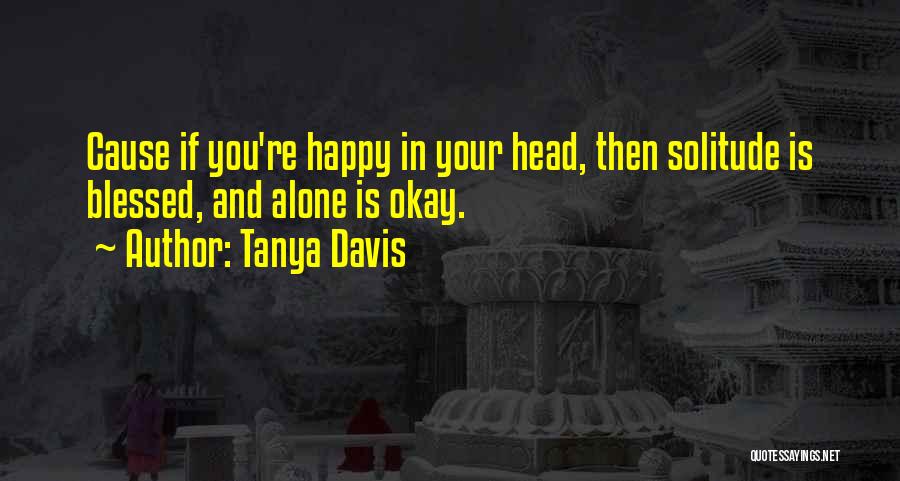 Tanya Davis Quotes: Cause If You're Happy In Your Head, Then Solitude Is Blessed, And Alone Is Okay.