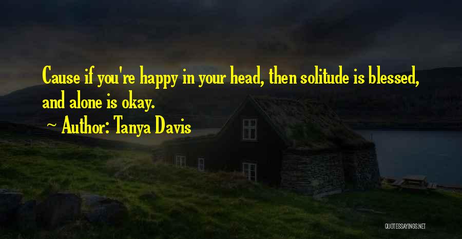 Tanya Davis Quotes: Cause If You're Happy In Your Head, Then Solitude Is Blessed, And Alone Is Okay.