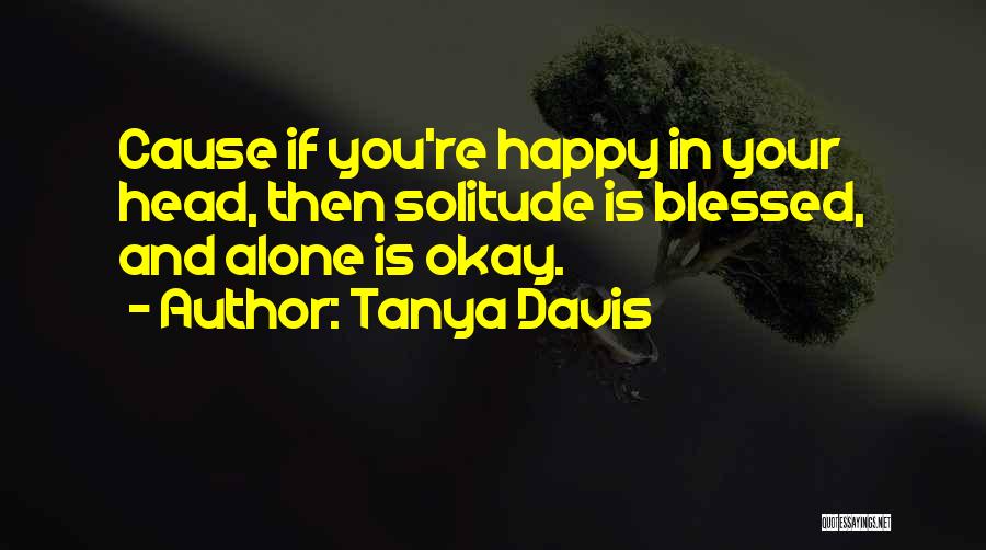 Tanya Davis Quotes: Cause If You're Happy In Your Head, Then Solitude Is Blessed, And Alone Is Okay.