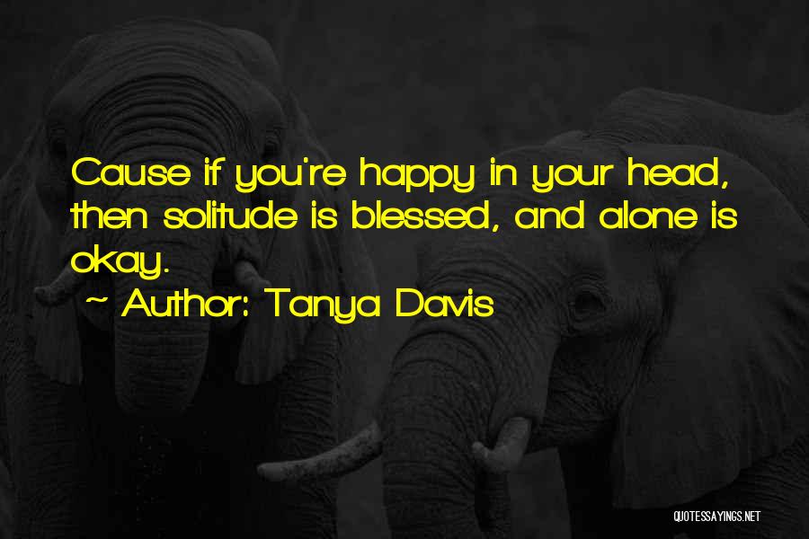 Tanya Davis Quotes: Cause If You're Happy In Your Head, Then Solitude Is Blessed, And Alone Is Okay.