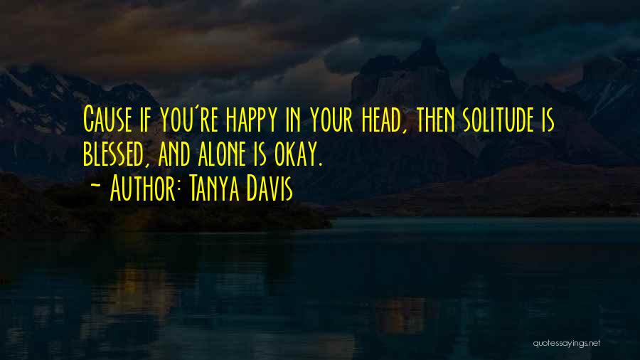 Tanya Davis Quotes: Cause If You're Happy In Your Head, Then Solitude Is Blessed, And Alone Is Okay.