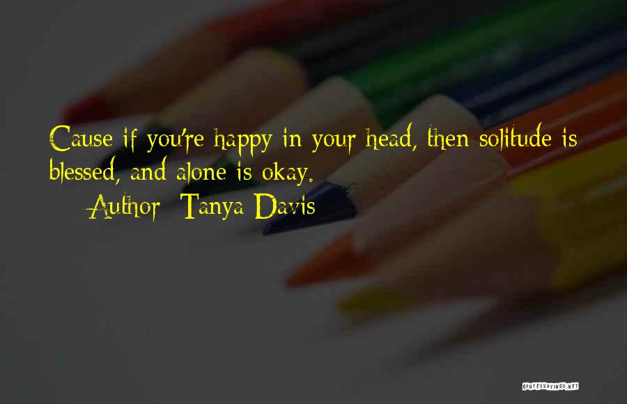 Tanya Davis Quotes: Cause If You're Happy In Your Head, Then Solitude Is Blessed, And Alone Is Okay.