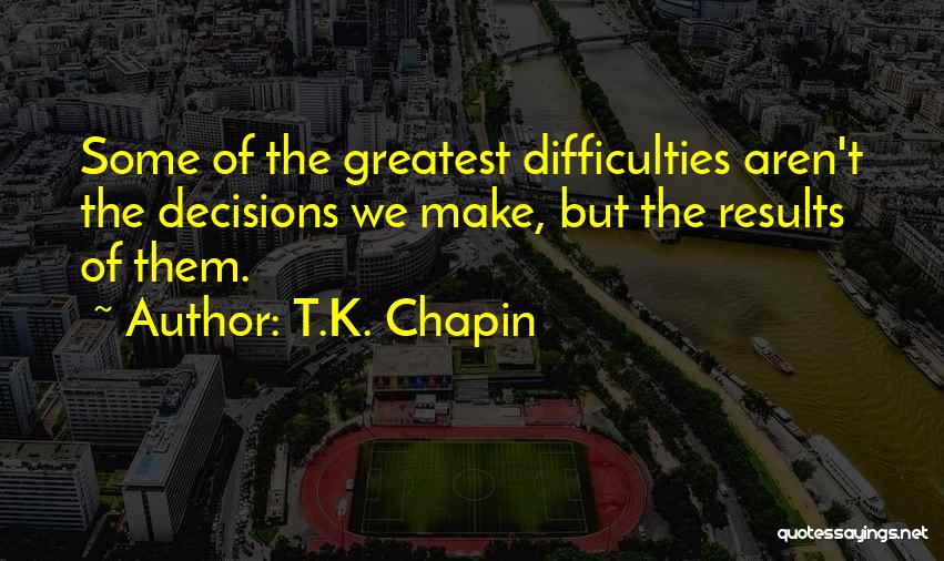 T.K. Chapin Quotes: Some Of The Greatest Difficulties Aren't The Decisions We Make, But The Results Of Them.