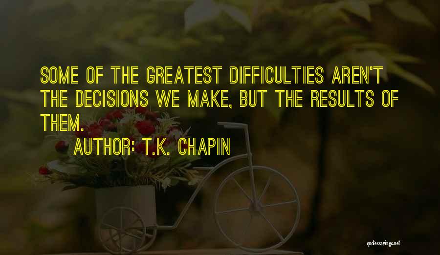 T.K. Chapin Quotes: Some Of The Greatest Difficulties Aren't The Decisions We Make, But The Results Of Them.