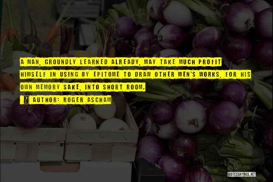 Roger Ascham Quotes: A Man, Groundly Learned Already, May Take Much Profit Himself In Using By Epitome To Draw Other Men's Works, For