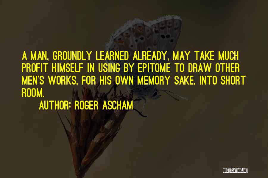 Roger Ascham Quotes: A Man, Groundly Learned Already, May Take Much Profit Himself In Using By Epitome To Draw Other Men's Works, For