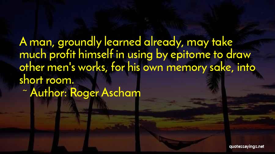 Roger Ascham Quotes: A Man, Groundly Learned Already, May Take Much Profit Himself In Using By Epitome To Draw Other Men's Works, For