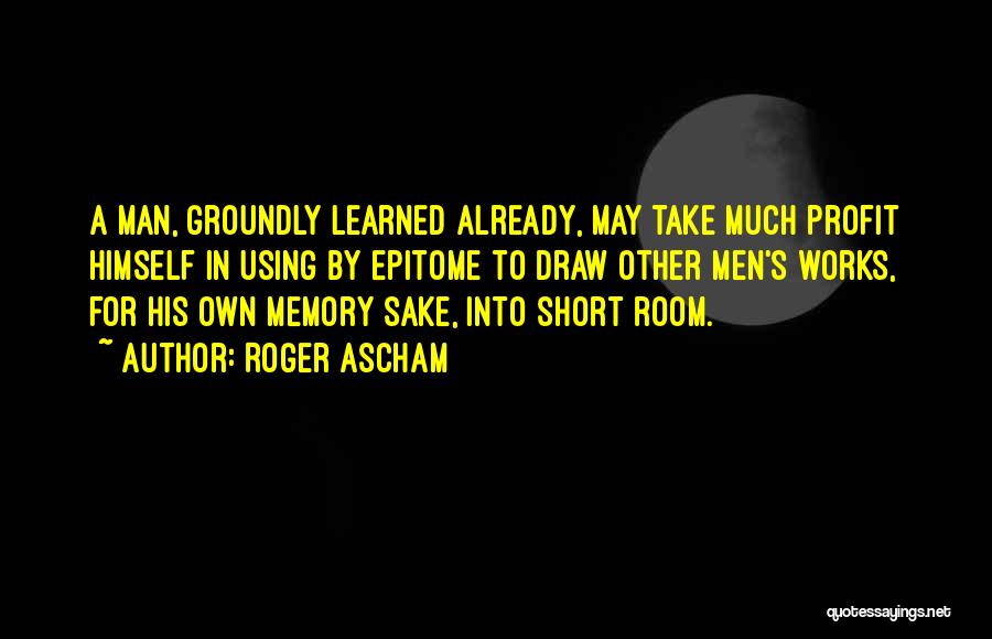 Roger Ascham Quotes: A Man, Groundly Learned Already, May Take Much Profit Himself In Using By Epitome To Draw Other Men's Works, For