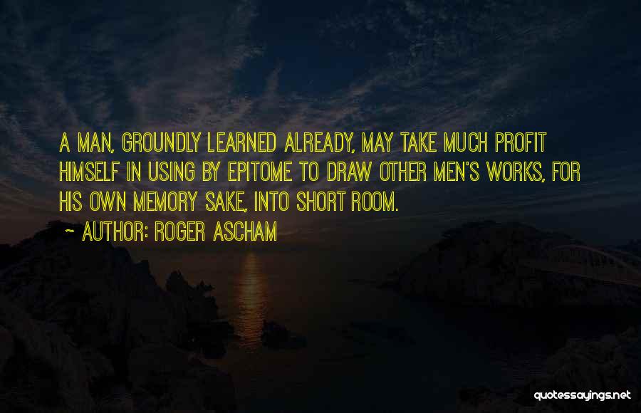 Roger Ascham Quotes: A Man, Groundly Learned Already, May Take Much Profit Himself In Using By Epitome To Draw Other Men's Works, For