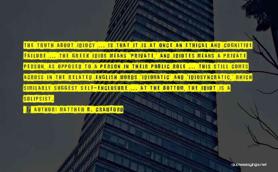 Matthew B. Crawford Quotes: The Truth About Idiocy ... Is That It Is At Once An Ethical And Cognitive Failure ... The Greek Idios