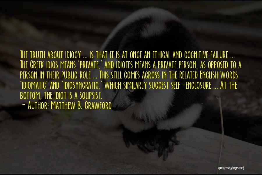 Matthew B. Crawford Quotes: The Truth About Idiocy ... Is That It Is At Once An Ethical And Cognitive Failure ... The Greek Idios