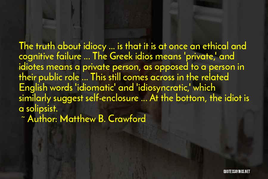Matthew B. Crawford Quotes: The Truth About Idiocy ... Is That It Is At Once An Ethical And Cognitive Failure ... The Greek Idios