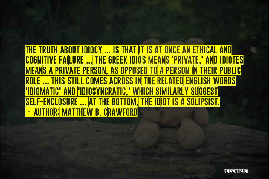 Matthew B. Crawford Quotes: The Truth About Idiocy ... Is That It Is At Once An Ethical And Cognitive Failure ... The Greek Idios
