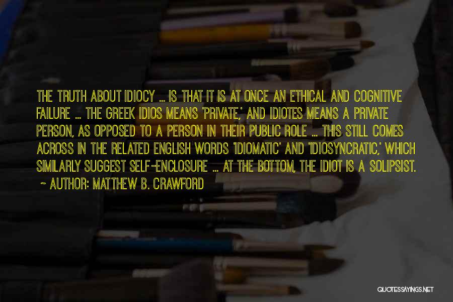 Matthew B. Crawford Quotes: The Truth About Idiocy ... Is That It Is At Once An Ethical And Cognitive Failure ... The Greek Idios