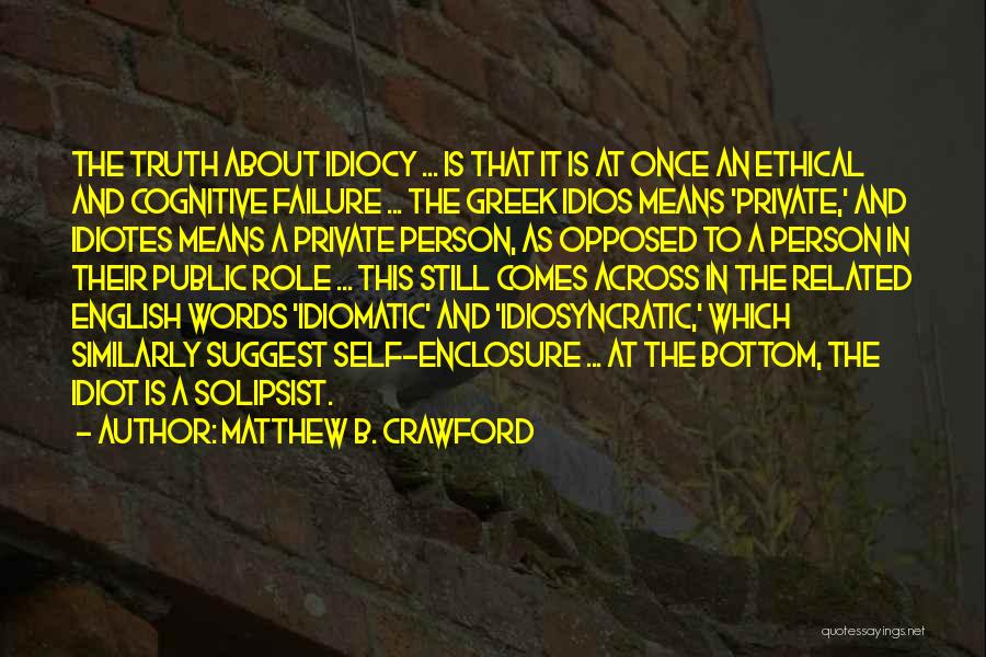 Matthew B. Crawford Quotes: The Truth About Idiocy ... Is That It Is At Once An Ethical And Cognitive Failure ... The Greek Idios