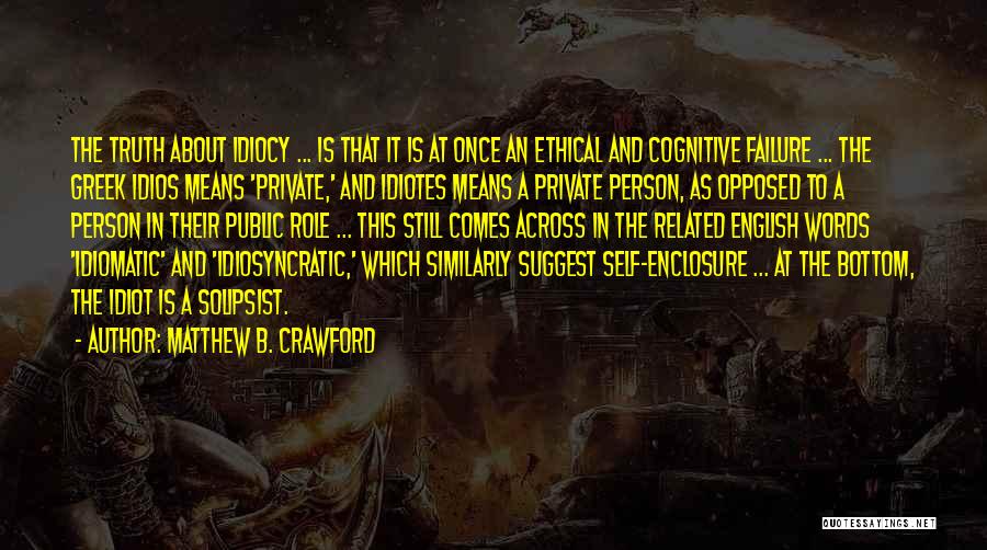 Matthew B. Crawford Quotes: The Truth About Idiocy ... Is That It Is At Once An Ethical And Cognitive Failure ... The Greek Idios