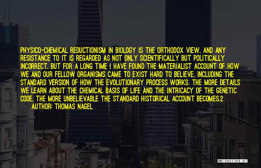 Thomas Nagel Quotes: Physico-chemical Reductionism In Biology Is The Orthodox View, And Any Resistance To It Is Regarded As Not Only Scientifically But