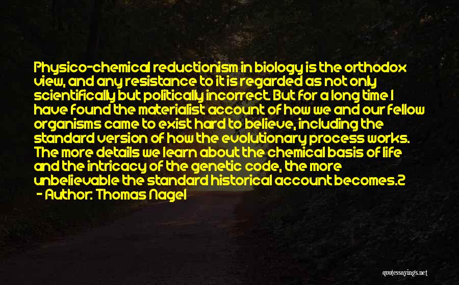 Thomas Nagel Quotes: Physico-chemical Reductionism In Biology Is The Orthodox View, And Any Resistance To It Is Regarded As Not Only Scientifically But