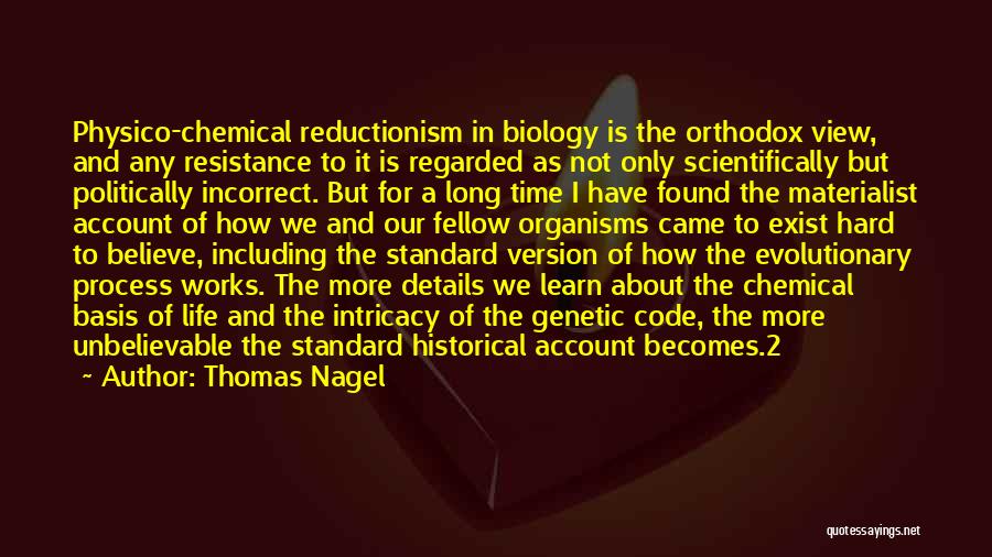 Thomas Nagel Quotes: Physico-chemical Reductionism In Biology Is The Orthodox View, And Any Resistance To It Is Regarded As Not Only Scientifically But