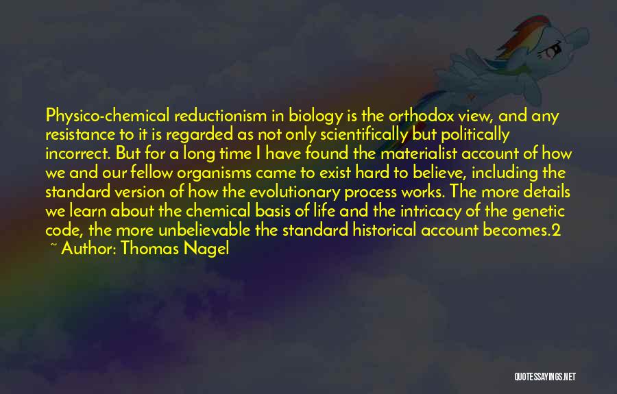 Thomas Nagel Quotes: Physico-chemical Reductionism In Biology Is The Orthodox View, And Any Resistance To It Is Regarded As Not Only Scientifically But