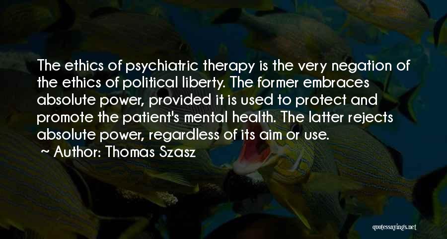 Thomas Szasz Quotes: The Ethics Of Psychiatric Therapy Is The Very Negation Of The Ethics Of Political Liberty. The Former Embraces Absolute Power,