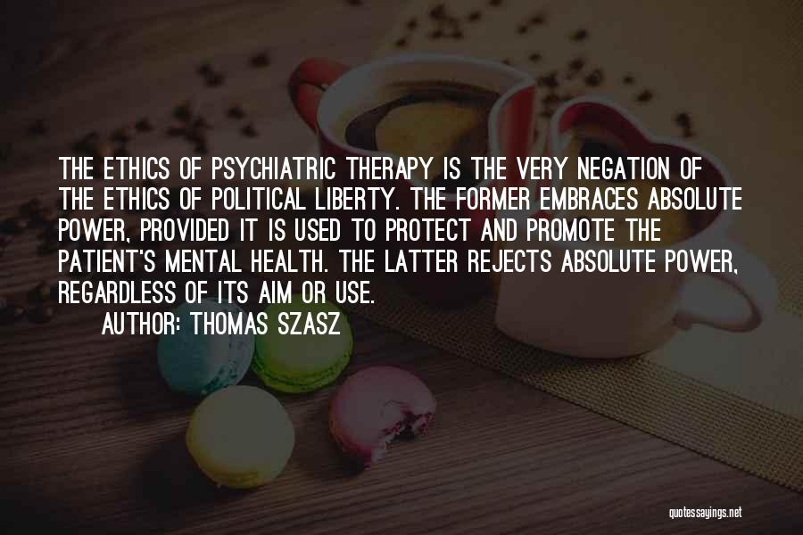 Thomas Szasz Quotes: The Ethics Of Psychiatric Therapy Is The Very Negation Of The Ethics Of Political Liberty. The Former Embraces Absolute Power,